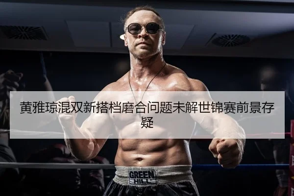 黄雅琼混双新搭档磨合问题未解世锦赛前景存疑